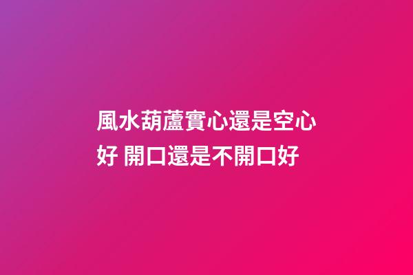 風水葫蘆實心還是空心好 開口還是不開口好